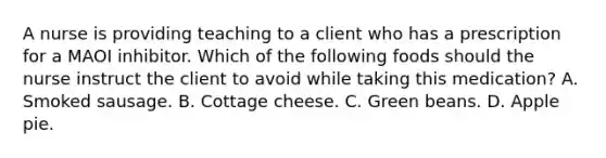 A nurse is providing teaching to a client who has a prescription for a MAOI inhibitor. Which of the following foods should the nurse instruct the client to avoid while taking this medication? A. Smoked sausage. B. Cottage cheese. C. Green beans. D. Apple pie.