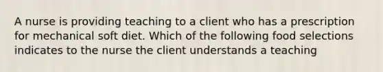 A nurse is providing teaching to a client who has a prescription for mechanical soft diet. Which of the following food selections indicates to the nurse the client understands a teaching