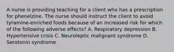 A nurse is providing teaching for a client who has a prescription for phenelzine. The nurse should instruct the client to avoid tyramine-enriched foods because of an increased risk for which of the following adverse effects? A. Respiratory depression B. Hypertensive crisis C. Neuroleptic malignant syndrome D. Serotonin syndrome