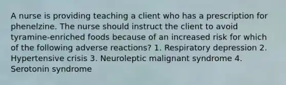 A nurse is providing teaching a client who has a prescription for phenelzine. The nurse should instruct the client to avoid tyramine-enriched foods because of an increased risk for which of the following adverse reactions? 1. Respiratory depression 2. Hypertensive crisis 3. Neuroleptic malignant syndrome 4. Serotonin syndrome