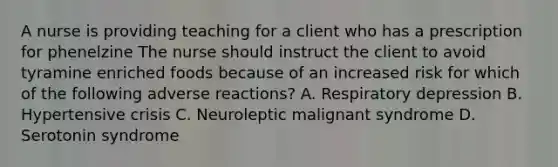 A nurse is providing teaching for a client who has a prescription for phenelzine The nurse should instruct the client to avoid tyramine enriched foods because of an increased risk for which of the following adverse reactions? A. Respiratory depression B. Hypertensive crisis C. Neuroleptic malignant syndrome D. Serotonin syndrome