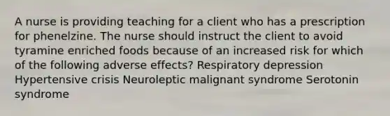 A nurse is providing teaching for a client who has a prescription for phenelzine. The nurse should instruct the client to avoid tyramine enriched foods because of an increased risk for which of the following adverse effects? Respiratory depression Hypertensive crisis Neuroleptic malignant syndrome Serotonin syndrome