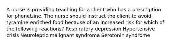 A nurse is providing teaching for a client who has a prescription for phenelzine. The nurse should instruct the client to avoid tyramine-enriched food because of an increased risk for which of the following reactions? Respiratory depression Hypertensive crisis Neuroleptic malignant syndrome Serotonin syndrome