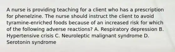 A nurse is providing teaching for a client who has a prescription for phenelzine. The nurse should instruct the client to avoid tyramine-enriched foods because of an increased risk for which of the following adverse reactions? A. Respiratory depression B. Hypertensive crisis C. Neuroleptic malignant syndrome D. Serotonin syndrome