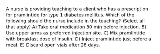 A nurse is providing teaching to a client who has a prescription for pramlintide for type 1 diabetes mellitus. Which of the following should the nurse include in the teaching? )Select all that apply) A) Take oral medication 30 min before injection. B) Use upper arms as preferred injection site. C) Mix pramlintide with breakfast dose of insulin. D) Inject pramlintide just before a meal. E) Discard open vials after 28 days.