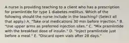 A nurse is providing teaching to a client who has a prescription for pramlintide for type 1 diabetes mellitus. Which of the following should the nurse include in the teaching? (Select all that apply.) A. "Take oral medications 30 min before injection." B. "Use upper arms as preferred injection sites." C. "Mix pramlintide with the breakfast dose of insulin." D. "Inject pramlintide just before a meal." E. "Discard open vials after 28 days."