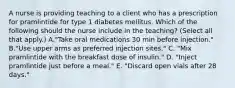 A nurse is providing teaching to a client who has a prescription for pramlintide for type 1 diabetes mellitus. Which of the following should the nurse include in the teaching? (Select all that apply.) A."Take oral medications 30 min before injection." B."Use upper arms as preferred injection sites." C. "Mix pramlintide with the breakfast dose of insulin." D. "Inject pramlintide just before a meal." E. "Discard open vials after 28 days."