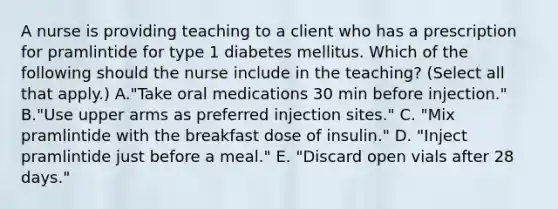 A nurse is providing teaching to a client who has a prescription for pramlintide for type 1 diabetes mellitus. Which of the following should the nurse include in the teaching? (Select all that apply.) A."Take oral medications 30 min before injection." B."Use upper arms as preferred injection sites." C. "Mix pramlintide with the breakfast dose of insulin." D. "Inject pramlintide just before a meal." E. "Discard open vials after 28 days."