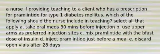 a nurse if providing teaching to a client who has a prescription for pramlintide for type 1 diabetes mellitus. which of the following should the nurse include in teaching? select all that apply a. take oral meds 30 mins before injection b. use upper arms as preferred injection sites c. mix pramlintide with the bfast dose of insulin d. inject pramlintide just before a meal e. discard open vials after 28 days