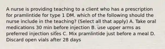 A nurse is providing teaching to a client who has a prescription for pramlintide for type 1 DM. which of the following should the nurse include in the teaching? (Select all that apply) A. Take oral medications 30 min before injection B. use upper arms as preferred injection sites C. Mix pramlintide just before a meal D. Discard open vials after 28 days