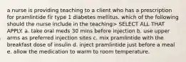 a nurse is providing teaching to a client who has a prescription for pramlintide fir type 1 diabetes mellitus. which of the following should the nurse include in the teaching> SELECT ALL THAT APPLY. a. take oral meds 30 mins before injection b. use upper arms as preferred injection sites c. mix pramlintide with the breakfast dose of insulin d. inject pramlintide just before a meal e. allow the medication to warm to room temperature.