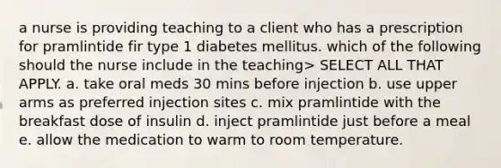 a nurse is providing teaching to a client who has a prescription for pramlintide fir type 1 diabetes mellitus. which of the following should the nurse include in the teaching> SELECT ALL THAT APPLY. a. take oral meds 30 mins before injection b. use upper arms as preferred injection sites c. mix pramlintide with the breakfast dose of insulin d. inject pramlintide just before a meal e. allow the medication to warm to room temperature.