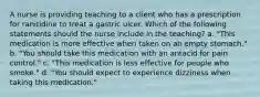 A nurse is providing teaching to a client who has a prescription for ranitidine to treat a gastric ulcer. Which of the following statements should the nurse include in the teaching? a. "This medication is more effective when taken on an empty stomach." b. "You should take this medication with an antacid for pain control." c. "This medication is less effective for people who smoke." d. "You should expect to experience dizziness when taking this medication."