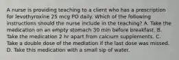 A nurse is providing teaching to a client who has a prescription for levothyroxine 25 mcg PO daily. Which of the following instructions should the nurse include in the teaching? A. Take the medication on an empty stomach 30 min before breakfast. B. Take the medication 2 hr apart from calcium supplements. C. Take a double dose of the mediation if the last dose was missed. D. Take this medication with a small sip of water.