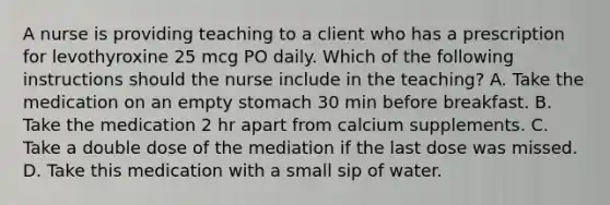 A nurse is providing teaching to a client who has a prescription for levothyroxine 25 mcg PO daily. Which of the following instructions should the nurse include in the teaching? A. Take the medication on an empty stomach 30 min before breakfast. B. Take the medication 2 hr apart from calcium supplements. C. Take a double dose of the mediation if the last dose was missed. D. Take this medication with a small sip of water.