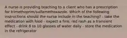 A nurse is providing teaching to a client who has a prescription for trimethoprim/sulfamethoxazole. Which of the following instructions should the nurse include in the teaching? - take the medication with food - expect a fine, red rash as a transient effect - drink 8 to 10 glasses of water daily - store the medication in the refrigerator