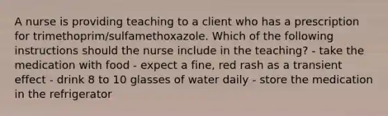 A nurse is providing teaching to a client who has a prescription for trimethoprim/sulfamethoxazole. Which of the following instructions should the nurse include in the teaching? - take the medication with food - expect a fine, red rash as a transient effect - drink 8 to 10 glasses of water daily - store the medication in the refrigerator