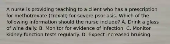 A nurse is providing teaching to a client who has a prescription for methotrexate (Trexall) for severe psoriasis. Which of the following information should the nurse include? A. Drink a glass of wine daily. B. Monitor for evidence of infection. C. Monitor kidney function tests regularly. D. Expect increased bruising.