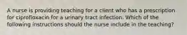 A nurse is providing teaching for a client who has a prescription for ciprofloxacin for a urinary tract infection. Which of the following instructions should the nurse include in the teaching?