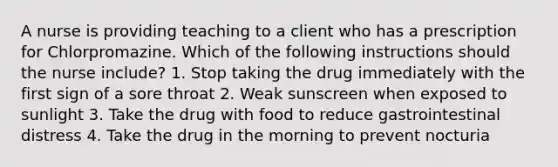 A nurse is providing teaching to a client who has a prescription for Chlorpromazine. Which of the following instructions should the nurse include? 1. Stop taking the drug immediately with the first sign of a sore throat 2. Weak sunscreen when exposed to sunlight 3. Take the drug with food to reduce gastrointestinal distress 4. Take the drug in the morning to prevent nocturia