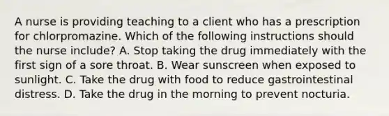 A nurse is providing teaching to a client who has a prescription for chlorpromazine. Which of the following instructions should the nurse include? A. Stop taking the drug immediately with the first sign of a sore throat. B. Wear sunscreen when exposed to sunlight. C. Take the drug with food to reduce gastrointestinal distress. D. Take the drug in the morning to prevent nocturia.