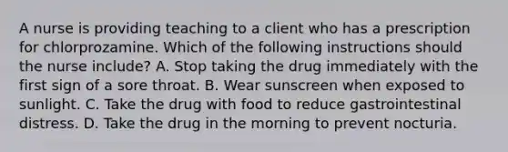 A nurse is providing teaching to a client who has a prescription for chlorprozamine. Which of the following instructions should the nurse include? A. Stop taking the drug immediately with the first sign of a sore throat. B. Wear sunscreen when exposed to sunlight. C. Take the drug with food to reduce gastrointestinal distress. D. Take the drug in the morning to prevent nocturia.