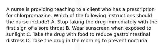 A nurse is providing teaching to a client who has a prescription for chlorpromazine. Which of the following instructions should the nurse include? A. Stop taking the drug immediately with the first sign of a sore throat B. Wear sunscreen when exposed to sunlight C. Take the drug with food to reduce gastrointestinal distress D. Take the drug in the morning to prevent nocturia