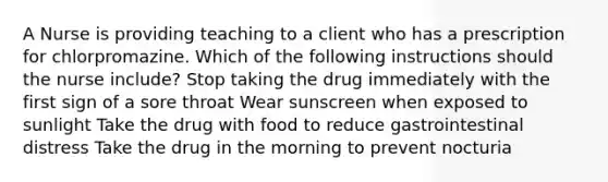 A Nurse is providing teaching to a client who has a prescription for chlorpromazine. Which of the following instructions should the nurse include? Stop taking the drug immediately with the first sign of a sore throat Wear sunscreen when exposed to sunlight Take the drug with food to reduce gastrointestinal distress Take the drug in the morning to prevent nocturia