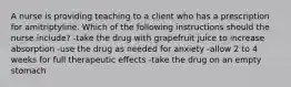 A nurse is providing teaching to a client who has a prescription for amitriptyline. Which of the following instructions should the nurse include? -take the drug with grapefruit juice to increase absorption -use the drug as needed for anxiety -allow 2 to 4 weeks for full therapeutic effects -take the drug on an empty stomach