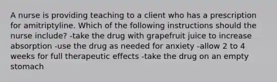 A nurse is providing teaching to a client who has a prescription for amitriptyline. Which of the following instructions should the nurse include? -take the drug with grapefruit juice to increase absorption -use the drug as needed for anxiety -allow 2 to 4 weeks for full therapeutic effects -take the drug on an empty stomach