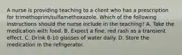 A nurse is providing teaching to a client who has a prescription for trimethoprim/sulfamethoxazole. Which of the following instructions should the nurse include in the teaching? A. Take the medication with food. B. Expect a fine, red rash as a transient effect. C. Drink 8-10 glasses of water daily. D. Store the medication in the refrigerator.