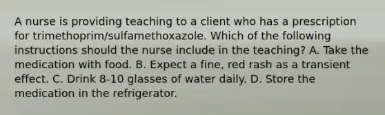 A nurse is providing teaching to a client who has a prescription for trimethoprim/sulfamethoxazole. Which of the following instructions should the nurse include in the teaching? A. Take the medication with food. B. Expect a fine, red rash as a transient effect. C. Drink 8-10 glasses of water daily. D. Store the medication in the refrigerator.