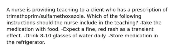 A nurse is providing teaching to a client who has a prescription of trimethoprim/sulfamethoxazole. Which of the following instructions should the nurse include in the teaching? -Take the medication with food. -Expect a fine, red rash as a transient effect. -Drink 8-10 glasses of water daily. -Store medication in the refrigerator.