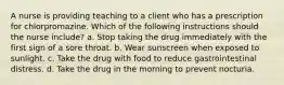 A nurse is providing teaching to a client who has a prescription for chlorpromazine. Which of the following instructions should the nurse include? a. Stop taking the drug immediately with the first sign of a sore throat. b. Wear sunscreen when exposed to sunlight. c. Take the drug with food to reduce gastrointestinal distress. d. Take the drug in the morning to prevent nocturia.