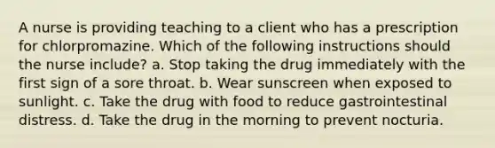 A nurse is providing teaching to a client who has a prescription for chlorpromazine. Which of the following instructions should the nurse include? a. Stop taking the drug immediately with the first sign of a sore throat. b. Wear sunscreen when exposed to sunlight. c. Take the drug with food to reduce gastrointestinal distress. d. Take the drug in the morning to prevent nocturia.