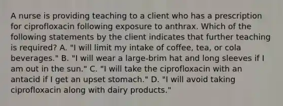 A nurse is providing teaching to a client who has a prescription for ciprofloxacin following exposure to anthrax. Which of the following statements by the client indicates that further teaching is required? A. "I will limit my intake of coffee, tea, or cola beverages." B. "I will wear a large-brim hat and long sleeves if I am out in the sun." C. "I will take the ciprofloxacin with an antacid if I get an upset stomach." D. "I will avoid taking ciprofloxacin along with dairy products."