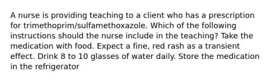 A nurse is providing teaching to a client who has a prescription for trimethoprim/sulfamethoxazole. Which of the following instructions should the nurse include in the teaching? Take the medication with food. Expect a fine, red rash as a transient effect. Drink 8 to 10 glasses of water daily. Store the medication in the refrigerator