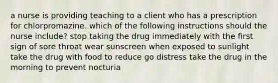 a nurse is providing teaching to a client who has a prescription for chlorpromazine. which of the following instructions should the nurse include? stop taking the drug immediately with the first sign of sore throat wear sunscreen when exposed to sunlight take the drug with food to reduce go distress take the drug in the morning to prevent nocturia