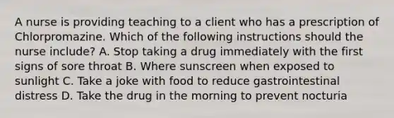 A nurse is providing teaching to a client who has a prescription of Chlorpromazine. Which of the following instructions should the nurse include? A. Stop taking a drug immediately with the first signs of sore throat B. Where sunscreen when exposed to sunlight C. Take a joke with food to reduce gastrointestinal distress D. Take the drug in the morning to prevent nocturia