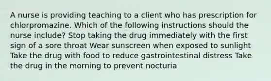 A nurse is providing teaching to a client who has prescription for chlorpromazine. Which of the following instructions should the nurse include? Stop taking the drug immediately with the first sign of a sore throat Wear sunscreen when exposed to sunlight Take the drug with food to reduce gastrointestinal distress Take the drug in the morning to prevent nocturia