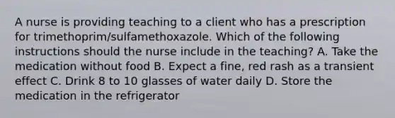 A nurse is providing teaching to a client who has a prescription for trimethoprim/sulfamethoxazole. Which of the following instructions should the nurse include in the teaching? A. Take the medication without food B. Expect a fine, red rash as a transient effect C. Drink 8 to 10 glasses of water daily D. Store the medication in the refrigerator