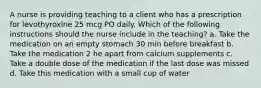 A nurse is providing teaching to a client who has a prescription for levothyroxine 25 mcg PO daily. Which of the following instructions should the nurse include in the teaching? a. Take the medication on an empty stomach 30 min before breakfast b. Take the medication 2 he apart from calcium supplements c. Take a double dose of the medication if the last dose was missed d. Take this medication with a small cup of water