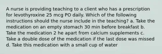 A nurse is providing teaching to a client who has a prescription for levothyroxine 25 mcg PO daily. Which of the following instructions should the nurse include in the teaching? a. Take the medication on an empty stomach 30 min before breakfast b. Take the medication 2 he apart from calcium supplements c. Take a double dose of the medication if the last dose was missed d. Take this medication with a small cup of water