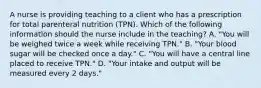 A nurse is providing teaching to a client who has a prescription for total parenteral nutrition (TPN). Which of the following information should the nurse include in the teaching? A. "You will be weighed twice a week while receiving TPN." B. "Your blood sugar will be checked once a day." C. "You will have a central line placed to receive TPN." D. "Your intake and output will be measured every 2 days."