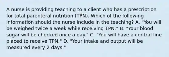 A nurse is providing teaching to a client who has a prescription for total parenteral nutrition (TPN). Which of the following information should the nurse include in the teaching? A. "You will be weighed twice a week while receiving TPN." B. "Your blood sugar will be checked once a day." C. "You will have a central line placed to receive TPN." D. "Your intake and output will be measured every 2 days."