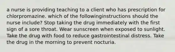 a nurse is providing teaching to a client who has prescription for chlorpromazine. which of the followinginstructions should the nurse include? Stop taking the drug immediately with the first sign of a sore throat. Wear sunscreen when exposed to sunlight. Take the drug with food to reduce gastrointestinal distress. Take the drug in the morning to prevent nocturia.