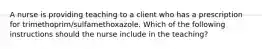 A nurse is providing teaching to a client who has a prescription for trimethoprim/sulfamethoxazole. Which of the following instructions should the nurse include in the teaching?