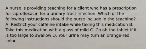 A nurse is providing teaching for a client who has a prescription for ciprofloxacin for a urinary tract infection. Which of the following instructions should the nurse include in the teaching? A. Restrict your caffeine intake while taking this medication B. Take this medication with a glass of mild C. Crush the tablet if it is too large to swallow D. Your urine may turn an orange-red color.