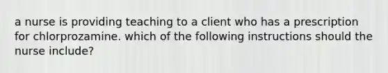 a nurse is providing teaching to a client who has a prescription for chlorprozamine. which of the following instructions should the nurse include?