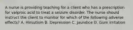 A nurse is providing teaching for a client who has a prescription for valproic acid to treat a seizure disorder. The nurse should instruct the client to monitor for which of the following adverse effects? A. Hirsutism B. Depression C. Jaundice D. Gum irritation